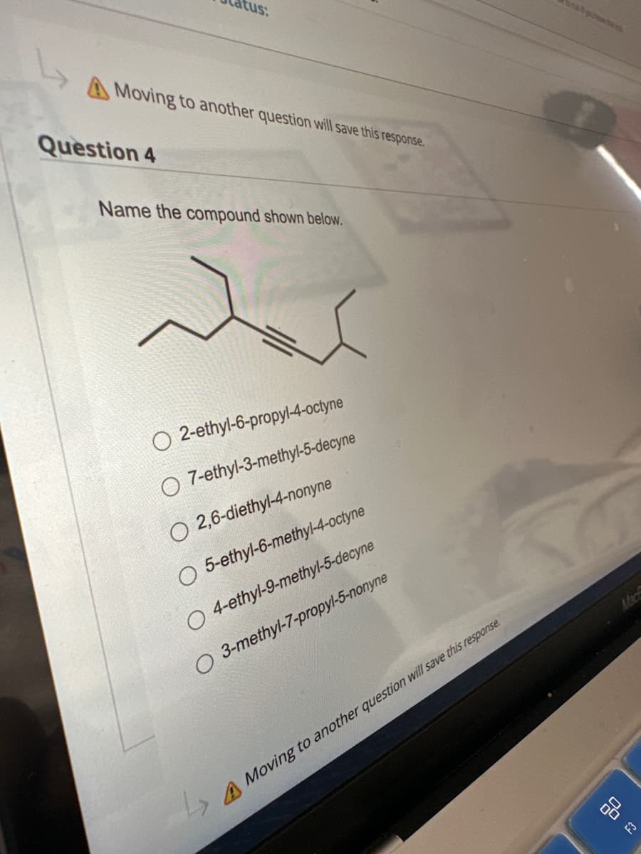 cus:
A Moving to another question will save this response.
Question 4
Name the compound shown below.
ir
O 2-ethyl-6-propyl-4-octyne
O 7-ethyl-3-methyl-5-decyne
O 2,6-diethyl-4-nonyne
O 5-ethyl-6-methyl-4-octyne
O 4-ethyl-9-methyl-5-decyne
O 3-methyl-7-propyl-5-nonyne
7
→→Moving to another question will save this response.