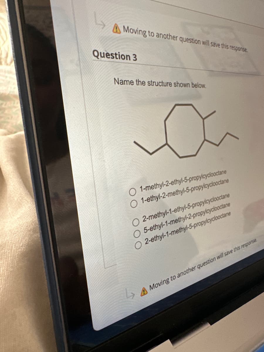 Moving to another question will save this response.
Question 3
Name the structure shown below.
O 1-methyl-2-ethyl-5-propylcyclooctane
1-ethyl-2-methyl-5-propylcyclooctane
00
↳₂
2-methyl-1-ethyl-5-propylcyclooctane
5-ethyl-1-methyl-2-propylcyclooctane
2-ethyl-1-methyl-5-propylcyclooctane
A Moving to another question will save this response