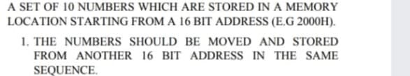 A SET OF 10 NUMBERS WHICH ARE STORED IN A MEMORY
LOCATION STARTING FROM A 16 BIT ADDRESS (E.G 2000H).
1. THE NUMBERS SHOULD BE MOVED AND STORED
FROM ANOTHER 16 BIT ADDRESS IN THE SAME
SEQUENCE.
