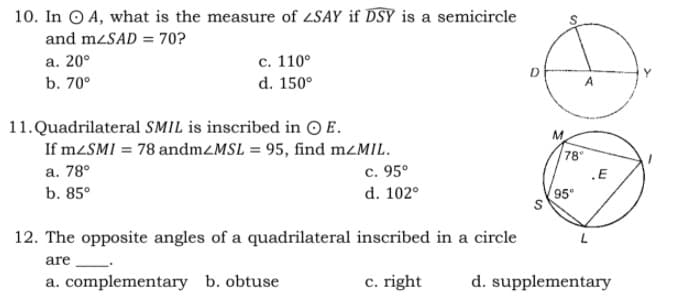 10. In O A, what is the measure of 2SAY if DSY is a semicircle
and mzSAD = 70?
с. 110°
d. 150°
a. 20°
D
b. 70°
A
11.Quadrilateral SMIL is inscribed in O E.
If M2SMI = 78 andmZMSL = 95, find mzMIL.
M.
78
.E
95°
а. 78°
c. 95°
b. 85°
d. 102°
12. The opposite angles of a quadrilateral inscribed in a circle
are
a. complementary b. obtuse
c. right
d. supplementary
