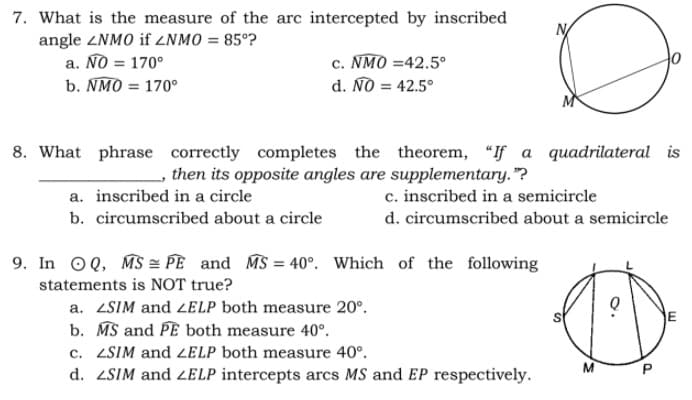 7. What is the measure of the arc intercepted by inscribed
angle ZNMO if ZNMO = 85°?
a. NO = 170°
b. NMO = 170°
c. NMO =42.5°
d. NO = 42.5°
8. What phrase correctly completes the theorem, "If a quadrilateral is
then its opposite angles are supplementary."?
a. inscribed in a circle
c. inscribed in a semicircle
b. circumscribed about a circle
d. circumscribed about a semicircle
9. In OQ, MS = PE and MS = 40°. Which of the following
statements is NOT true?
a. ZSIM and 2ELP both measure 20°.
E
b. MS and PE both measure 40°.
c. ZSIM and ZELP both measure 40°.
d. ZSIM and ZELP intercepts arcs MS and EP respectively.
M
