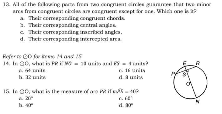 13. All of the following parts from two congruent circles guarantee that two minor
arcs from congruent circles are congruent except for one. Which one is it?
a. Their corresponding congruent chords.
b. Their corresponding central angles.
c. Their corresponding inscribed angles.
d. Their corresponding intercepted arcs.
Refer to 00 for items 14 and 15.
14. In O0, what is PR if NO = 10 units and ES = 4units?
c. 16 units
d. 8 units
R
a. 64 units
b. 32 units
15. In 00, what is the measure of arc PR if mPE = 40?
а. 20°
с. 60°
N
b. 40°
d. 80°
