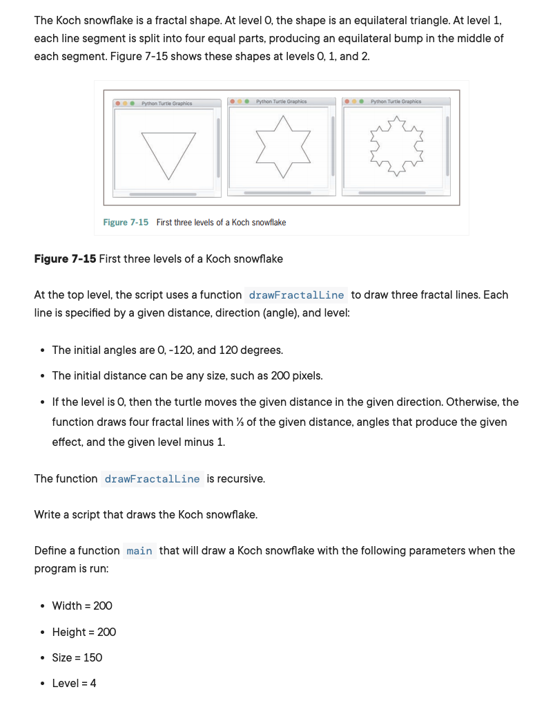 The Koch snowflake is a fractal shape. At level 0, the shape is an equilateral triangle. At level 1,
each line segment is split into four equal parts, producing an equilateral bump in the middle of
each segment. Figure 7-15 shows these shapes at levels 0, 1, and 2.
. Python Turtie Graphics
O0. Python Turtle Graphics
O0. Python Turtie Graphics
Figure 7-15 First three levels of a Koch snowflake
Figure 7-15 First three levels of a Koch snowflake
At the top level, the script uses a function drawFractalLine to draw three fractal lines. Each
line is specified by a given distance, direction (angle), and level:
• The initial angles are 0, -12O, and 120 degrees.
• The initial distance can be any size, such as 200 pixels.
• If the level is O, then the turtle moves the given distance in the given direction. Otherwise, the
function draws four fractal lines with % of the given distance, angles that produce the given
effect, and the given level minus 1.
The function drawFractalLine is recursive.
Write a script that draws the Koch snowflake.
Define a function main that will draw a Koch snowflake with the following parameters when the
program is run:
• Width = 200
• Height = 200
Size = 150
• Level = 4
