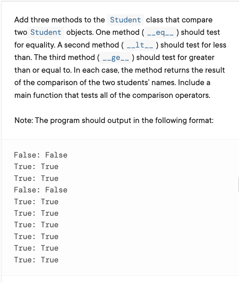 Add three methods to the Student class that compare
two Student objects. One method ( -_eq_- ) should test
for equality. A second method ( -_lt__ ) should test for less
than. The third method ( --ge__ ) should test for greater
than or equal to. In each case, the method returns the result
of the comparison of the two students' names. Include a
main function that tests all of the comparison operators.
Note: The program should output in the following format:
False: False
True: True
True: True
False: False
True: True
True: True
True: True
True: True
True: True
True: True
