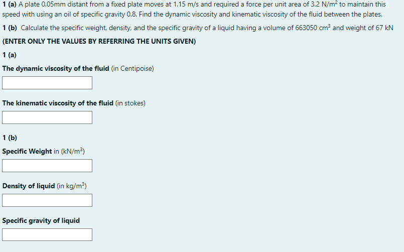 1 (a) A plate 0.05mm distant from a fixed plate moves at 1.15 m/s and required a force per unit area of 3.2 N/m? to maintain this
speed with using an oil of specific gravity 0.8. Find the dynamic viscosity and kinematic viscosity of the fluid between the plates.
1 (b) Calculate the specific weight, density, and the specific gravity of a liquid having a volume of 663050 cm and weight of 67 kN
(ENTER ONLY THE VALUES BY REFERRING THE UNITS GIVEN)
1 (a)
The dynamic viscosity of the fluid (in Centipoise)
The kinematic viscosity of the fluid (in stokes)
1 (b)
Specific Weight in (kN/m³)
Density of liquid (in kg/m³)
Specific gravity of liquid
