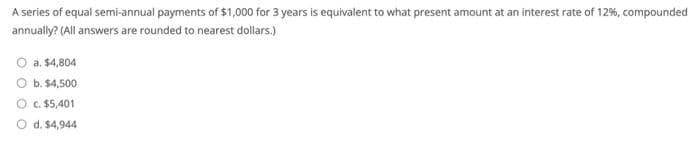 A series of equal semi-annual payments of $1,000 for 3 years is equivalent to what present amount at an interest rate of 12%, compounded
annually? (All answers are rounded to nearest dollars.)
O a. $4,804
O b. $4,500
O c. $5,401
d. $4,944
