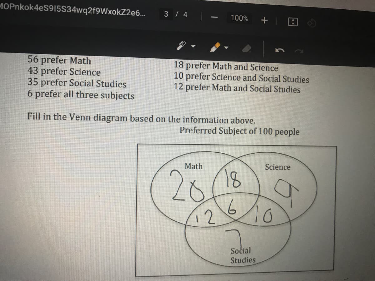 MOPnkok4eS915S34wq2f9WxokZ2e6..
3 / 4
100%
56 prefer Math
43 prefer Science
35 prefer Social Studies
6 prefer all three subjects
18 prefer Math and Science
10 prefer Science and Social Studies
12 prefer Math and Social Studies
Fill in the Venn diagram based on the information above.
Preferred Subject of 100 people
Math
Science
26
10
18
12
Sočiál
Studies
