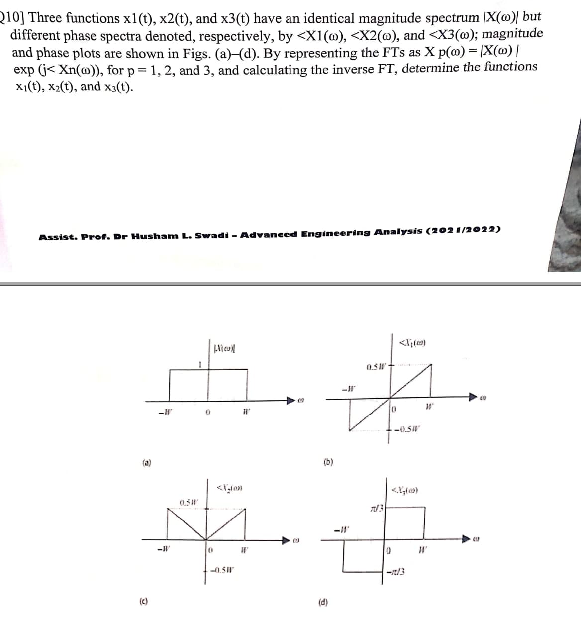 Q10] Three functions x1(t), x2(t), and x3(t) have an identical magnitude spectrum [X(@)| but
different phase spectra denoted, respectively, by <X1(@), <X2(@), and <X3(@); magnitude
and phase plots are shown in Figs. (a)-(d). By representing the FTs as X p(@) = |X(@) |
exp (j< Xn(@)), for p= 1, 2, and 3, and calculating the inverse FT, determine the functions
x1(t), x2(t), and x3(t).
Assist. Prof. Dr Husham L. Swadi - Advanced Engineering Analysis (202 1/2022)
0.5W
-0.5W
(2)
(b)
0.5"
-0,5W
-7/3
(c)
(d)
