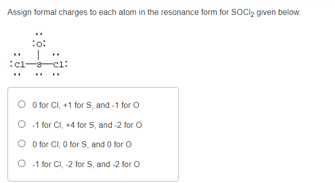 Assign formal charges to each atom in the resonance form for SOCI2 given below.
:o:
..
..
:cl-
-s-cl:
..
O O for CI, +1 for S, and -1 for O
O -1 for CI, +4 for S, and -2 for O
O O for CI, 0 for S, and 0 for O
O -1 for Cl, -2 for S, and -2 for O
