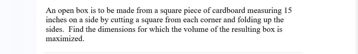 An open
box is to be made from a square piece of cardboard measuring 15
inches on a side by cutting a square from each corner and folding up the
sides. Find the dimensions for which the volume of the resulting box is
maximized.
