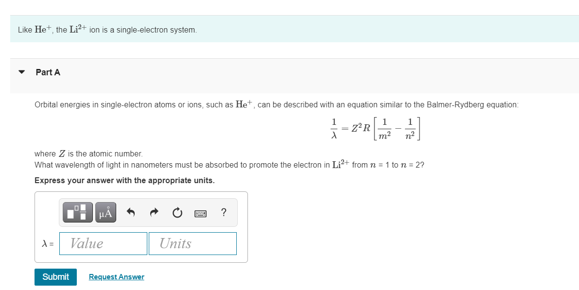 Like Het, the Li2+ ion is a single-electron system.
Part A
Orbital energies in single-electron atoms or ions, such as Het, can be described with an equation similar to the Balmer-Rydberg equation:
1
1
Z°R
m2
1
n²
where Z is the atomic number.
What wavelength of light in nanometers must be absorbed to promote the electron in Li?+ from m = 1 to n = 2?
Express your answer with the appropriate units.
HA
?
Value
Units
Submit
Request Answer
