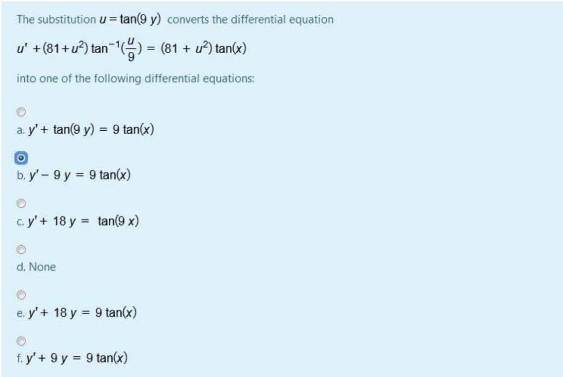 The substitutionu=tan(9 y) converts the differential equation
u' +(81+u?) tan-1) = (81 + u²) tan(x)
into one of the following differential equations:
a. y' + tan(9 y) = 9 tan(x)
%3D
b. y' - 9 y = 9 tan(x)
%3D
c. y'+ 18 y = tan(9 x)
d. None
e. y' + 18 y = 9 tan(x)
f. y'+ 9 y = 9 tan(x)
