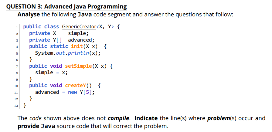 QUESTION 3: Advanced Java Programming
Analyse the following Java code segment and answer the questions that follow:
1| public class GenericCreator<X, Y> {
private X
private Y[] advanced;
public static init(X x) {
System.out.println(x);
}
public void setSimple(X x) {
simple = x;
}
public void createY() {
advanced = new Y[5];
}
simple;
3
6
7
10
11
12
13 }
The code shown above does not compile. Indicate the line(s) where problem(s) occur and
provide Java source code that will correct the problem.
