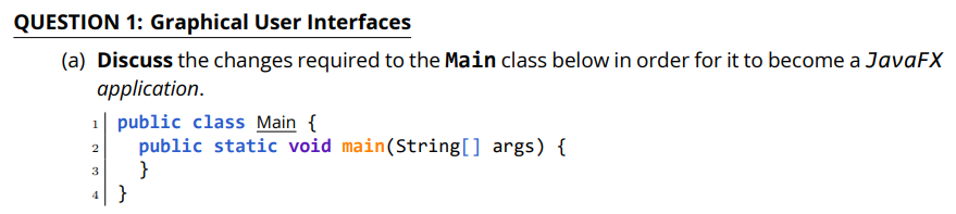 QUESTION 1: Graphical User Interfaces
(a) Discuss the changes required to the Main class below in order for it to become a JavaFX
application.
1| public class Main {
public static void main(String[] args) {
}
4 }
