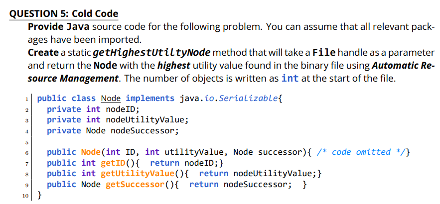 QUESTION 5: Cold Code
Provide Java source code for the following problem. You can assume that all relevant pack-
ages have been imported.
Create a static getHighestUtiltyNode method that will take a File handle as a parameter
and return the Node with the highest utility value found in the binary file using Automatic Re-
source Management. The number of objects is written as int at the start of the file.
1| public class Node implements java.io.Serializable{
private int nodeID;
private int nodeUtilityValue;
private Node nodeSuccessor;
2
3
public Node (int ID, int utilityValue, Node successor){ /* code omitted */}
public int getID(){ return nodeID;}
public int getUtilityValue(){ return nodeUtilityValue;}
public Node getSuccessor(){ return nodeSuccessor;
6
7
8
}
10}
