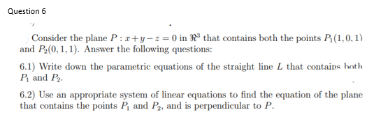 Question 6
Consider the plane P : x+y-z=0 in R® that contains both the points P(1,0, 1)
and P2(0, 1,1). Answer the following questions:
6.1) Write down the parametric equations of the straight line L that contains hoth
P and P2.
6.2) Use an appropriate system of linear equations to find the equation of the plane
that contains the points P, and P2, and is perpendicular to P.
