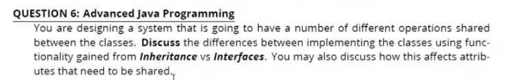 QUESTION 6: Advanced Java Programming
You are designing a system that is going to have a number of different operations shared
between the classes. Discuss the differences between implementing the classes using func-
tionality gained from Inheritance vs Interfaces. You may also discuss how this affects attrib-
utes that need to be shared.,
