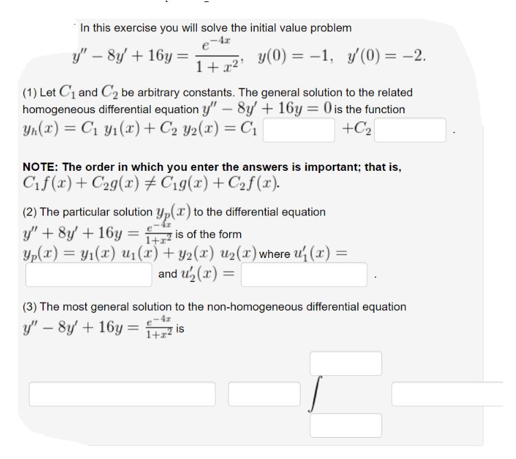 In this exercise you will solve the initial value problem
y" – 8y' + 16y
y(0) = –1, y(0) = -2.
1+x²'
(1) Let C1 and C2 be arbitrary constants. The general solution to the related
homogeneous differential equation y" – 8y' + 16y = 0 is the function
Yn(x) = C1 y1(x) + C2 y2(x) = C1|
+C2
%3D
NOTE: The order in which you enter the answers is important; that is,
Cif(x)+ C2g(x) # C19(x) + C2f(x).
(2) The particular solution yp(x) to the differential equation
y" + 8y + 16y
= z is of the form
1+r?
Yp(x) = Y1(x) u1(x) + Y2(x) u2(x)where u (x) =
and u, (x) =
(3) The most general solution to the non-homogeneous differential equation
y" – 8y' + 16y
1+22 is
is
