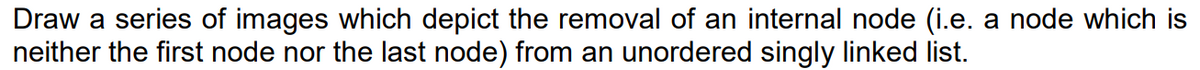 Draw a series of images which depict the removal of an internal node (i.e. a node which is
neither the first node nor the last node) from an unordered singly linked list.
