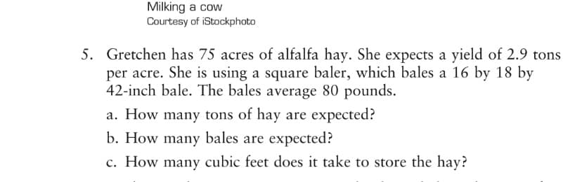 Milking a cow
Courtesy of iStockphoto
5. Gretchen has 75 acres of alfalfa hay. She expects a yield of 2.9 tons
per acre. She is using a square baler, which bales a 16 by 18 by
42-inch bale. The bales average 80 pounds.
a. How many tons of hay are expected?
b. How many bales are expected?
c. How many cubic feet does it take to store the hay?
