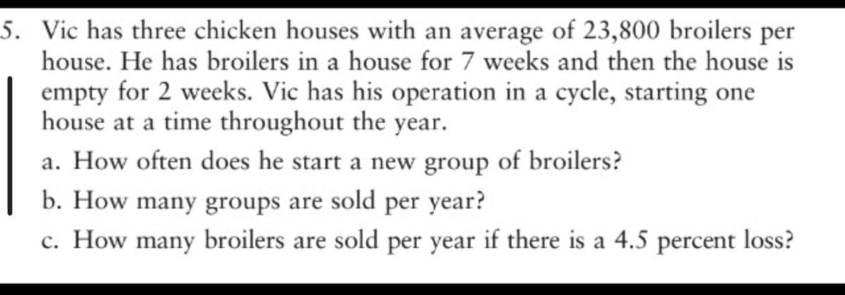 5. Vic has three chicken houses with an average of 23,800 broilers per
house. He has broilers in a house for 7 weeks and then the house is
empty for 2 weeks. Vic has his operation in a cycle, starting one
house at a time throughout the year.
a. How often does he start a new group of broilers?
b. How many groups are sold per year?
c. How many broilers are sold per year if there is a 4.5 percent loss?
