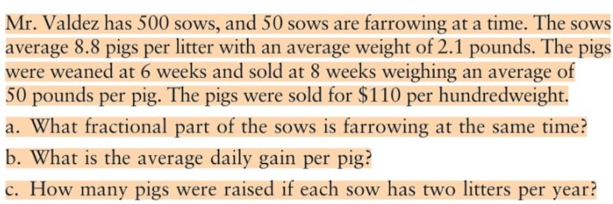 Mr. Valdez has 500 sows, and 50 sows are farrowing at a time. The sows
average 8.8 pigs per litter with an average weight of 2.1 pounds. The pigs
were weaned at 6 weeks and sold at 8 weeks weighing an average of
50 pounds per pig. The pigs were sold for $110 per hundredweight.
a. What fractional part of the sows is farrowing at the same time?
b. What is the average daily gain per pig?
c. How many pigs were raised if each sow has two litters per year?
