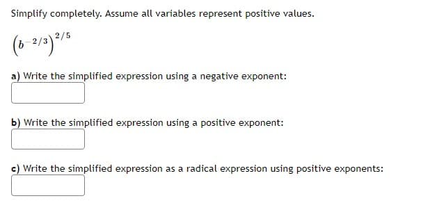 Simplify completely. Assume all variables represent positive values.
(6-2/3) 2/5
a) Write the simplified expression using a negative exponent:
b) Write the simplified expression using a positive exponent:
c) Write the simplified expression as a radical expression using positive exponents: