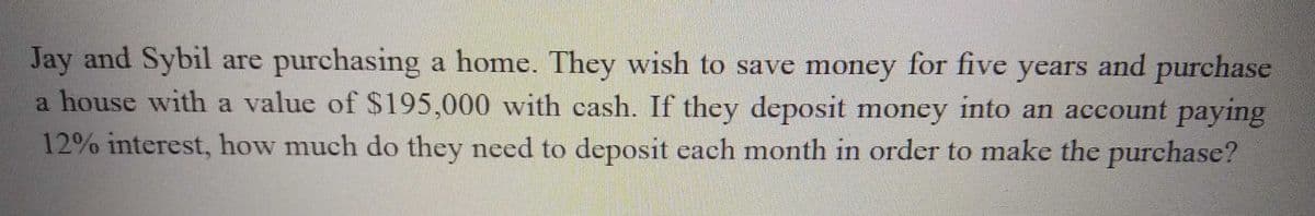 Jay and Sybil are purchasing a home. They wish to save money for five years and purchase
a house with a value of $195,000 with cash. If they deposit money into an account paying
12% interest, how much do they need to deposit each month in order to make the purchase?
