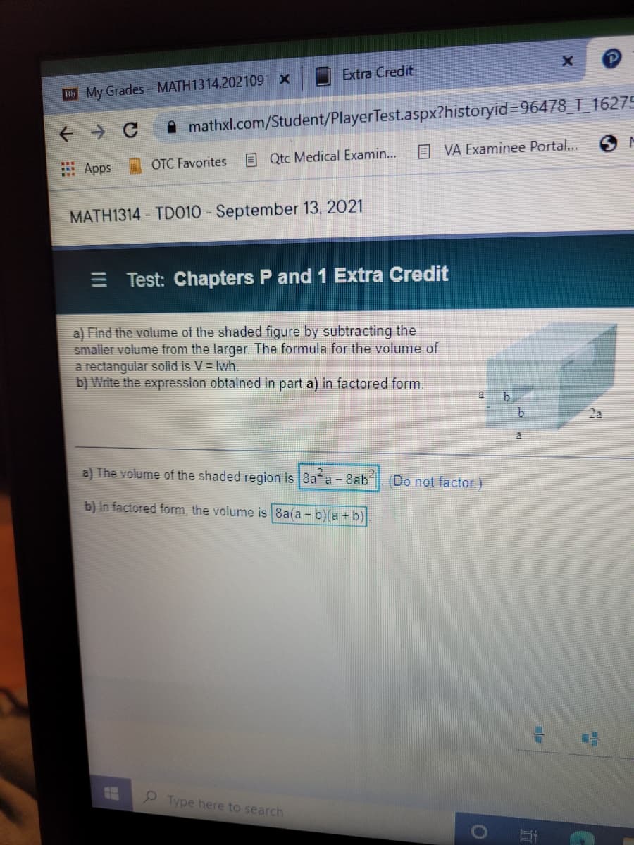 Extra Credit
Hb My Grades - MATH1314.2021091 X
A mathxl.com/Student/PlayerTest.aspx?historyid=96478_T_16275
E VA Examinee Portal...
OTC Favorites
E Qtc Medical Examin...
: Apps
MATH1314 - TD010 - September 13, 2021
E Test: Chapters P and 1 Extra Credit
a) Find the volume of the shaded figure by subtracting the
smaller volume from the larger. The formula for the volume of
a rectangular solid is V = Iwh.
b) Write the expression obtained in part a) in factored form.
a
b.
2a
a) The volume of the shaded region is 8a a - 8ab
(Do not factor.)
b) In factored form, the volume is 8a(a - b)(a + b)
2 Type here to search
