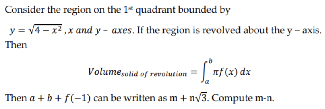 Consider the region on the 1st quadrant bounded by
y = √4x²,x and y-axes. If the region is revolved about the y-axis.
Then
Volume solid of revolution = -
πf(x) dx
a
Then a + b + f(-1) can be written as m + n√√3. Compute m-n.