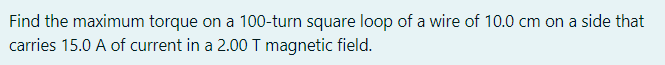 Find the maximum torque on a 100-turn square loop of a wire of 10.0 cm on a side that
carries 15.0 A of current in a 2.00 T magnetic field.
