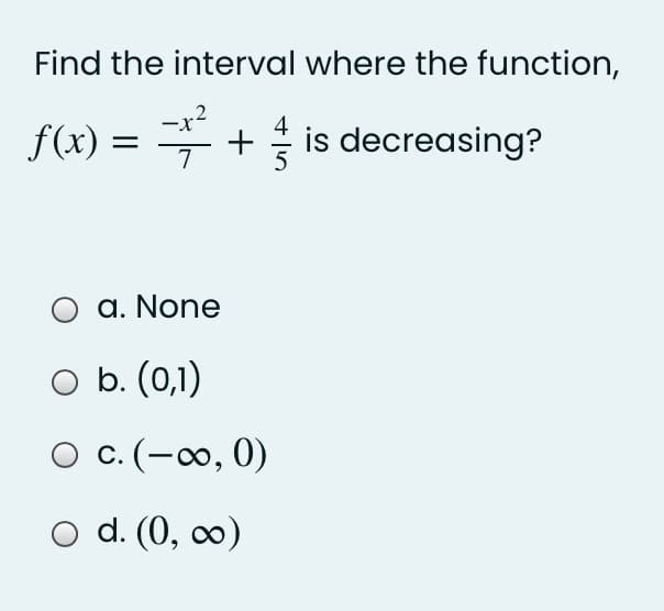 Find the interval where the function,
-x2
f(x) = = + is decreasing?
7
a. None
O b. (0,1)
O c. (-∞, 0)
d. (0, c0)
