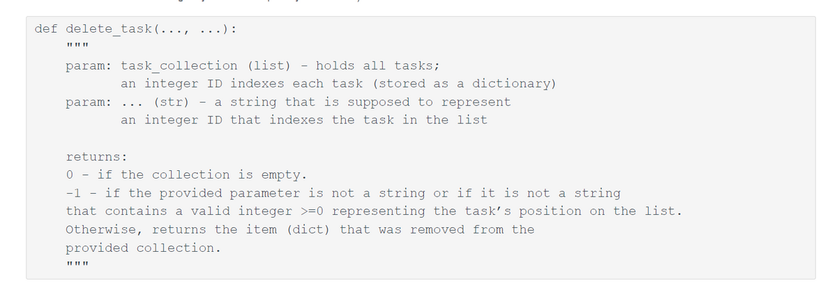 def delete task (..., ...):
I
param: task_collection (list) holds all tasks;
param:
an integer ID indexes each task (stored as a dictionary)
(str) - a string that is supposed to represent
an integer ID that indexes the task in the list
returns:
0 if the collection is empty.
-1 - if the provided parameter is not a string or if it is not a string
that contains a valid integer >=0 representing the task's position on the list.
Otherwise, returns the item (dict) that was removed from the
provided collection.
11 11 11