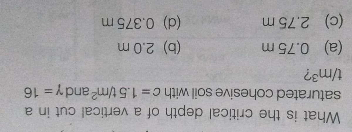 What is the critical depth of a vertical cut in a
saturated cohesive soil withc=1.5 t/m2 andy = 16
%3D
%3D
(a) 0.75 m
(b) 2.0 m
(c) 2.75 m
(d) 0.375 m
