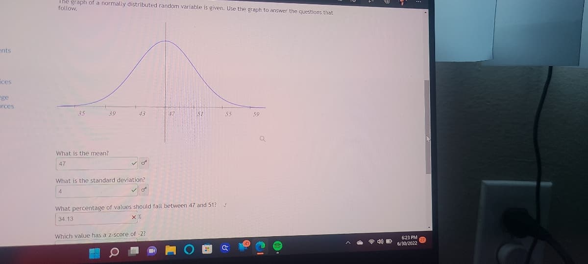 ents
ices
ège
urces
The graph of a normally distributed random variable is given. Use the graph to answer the questions that
follow.
35
What is the mean?
47
39
43
✓o
What is the standard deviation?
4
47
Which value has a z-score of -2?
51
What percentage of values should fall between 47 and 51?
34.13
55
✓
G
59
6:23 PM 27
6/30/2022