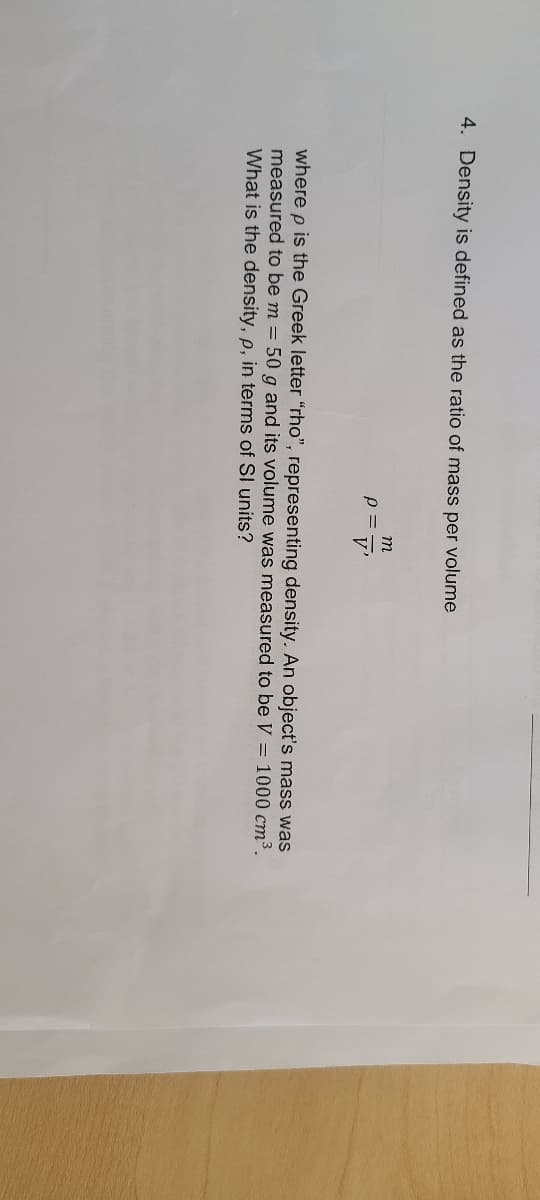 4. Density is defined as the ratio of mass per volume
m
p =
V'
where p is the Greek letter "rho", representing density. An object's mass was
measured to be m = 50 g and its volume was measured to be V = 1000 cm3.
What is the density, p, in terms of SI units?
