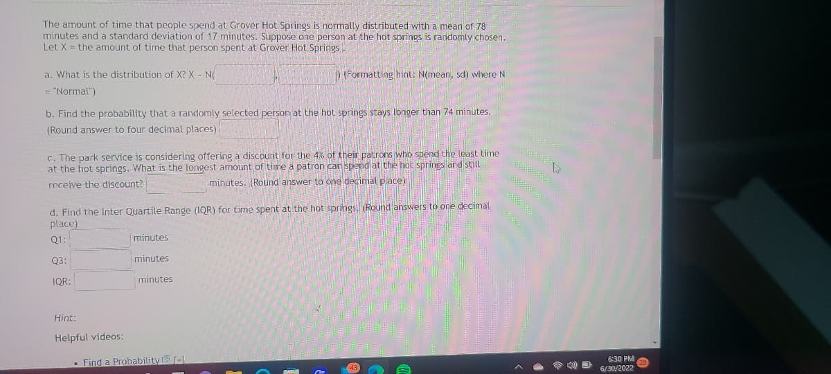 The amount of time that people spend at Grover Hot Springs is normally distributed with a mean of 78
minutes and a standard deviation of 17 minutes. Suppose one person at the hot springs is randomly chosen.
Let X = the amount of time that person spent at Grover Hot Springs.
a. What is the distribution of X? X - N
= "Normal")
b. Find the probability that a randomly selected person at the hot springs stays longer than 74 minutes.
(Round answer to four decimal places)
c. The park service is considering offering a discount for the 4% of their patrons who spend the least time
at the hot springs. What is the longest amount of time a patron can spend at the hot springs and still
receive the discount?
minutes. (Round answer to one decimal place)
d. Find the Inter Quartile Range (IQR) for time spent at the hot springs. (Round answers to one decimal
place)
Q1:
Q3:
IQR:
Hint:
Helpful videos:
minutes
) (Formatting hint: N(mean, sd) where N
minutes
minutes
Find a Probability [1
4) D
6:30 PM
6/30/2022