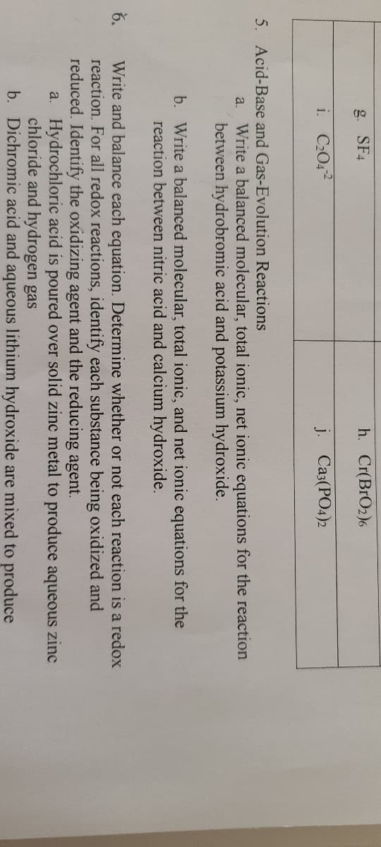 g. SF4
h. Cr(BrO2)6
i. C2042
j. Ca3(PO4)2
5. Acid-Base and Gas-Evolution Reactions
a. Write a balanced molecular, total ionic, net ionic equations for the reaction
between hydrobromic acid and potassium hydroxide.
b. Write a balanced molecular, total ionic, and net ionic equations for the
reaction between nitric acid and calcium hydroxide.
6.
Write and balance each equation. Determine whether or not each reaction is a redox
reaction. For all redox reactions, identify each substance being oxidized and
reduced. Identify the oxidizing agent and the reducing agent.
a. Hydrochloric acid is poured over solid zinc metal to produce aqueous zinc
chloride and hydrogen gas
b. Dichromic acid and aqueous lithium hydroxide are mixed to produce
