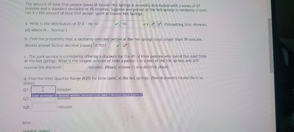 The amount of time that people spend at Grover Hot Springs is normally distributed with a mean of 67
minutes and a standard deviation of 15 minutes. Suppose one person at the hot springs is randomly chosen.
Let X = the amount of time that person spent at Grover Hot Springs.
a. What is the distribution of X? X-N 67
sd) where N = "Normal")
b. Find the probability that a randomly selected person at the hot springs stays longer than 59 minutes.
(Round answer to four decimal places) 0.7031
15
c. The park service is considering offering a discount for the 4% of their patrons who spend the least time
at the hot springs. What is the longest amount of time a patron can spend at the hot springs and still
receive the discount?
minutes. (Round answer to one decimal place)
Hint:
d. Find the Inter Quartile Range (IQR) for time spent at the hot springs. (Round answers to one decimal
place)
Q1:
Q3:
IQR:
✓(Formatting hint: N(mean,
I
minutes
Enter an integer or decimal number, accurate to at least 1 decimal places [more..]
minutes
Helpful videos:
minutes