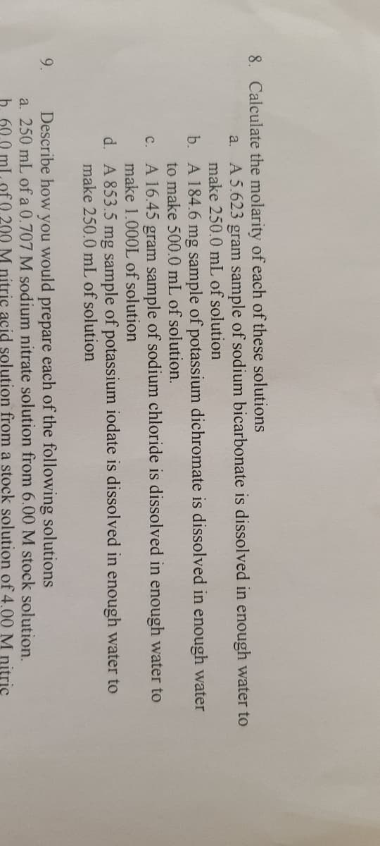 8. Calculate the molarity of each of these solutions
A 5.623 gram sample of sodium bicarbonate is dissolved in enough water to
make 250.0 mL of solution
a.
b. A 184.6 mg sample of potassium dichromate is dissolved in enough water
to make 500.0 mL of solution.
A 16.45 gram sample of sodium chloride is dissolved in enough water to
make 1.000L of solution
d. A 853.5 mg sample of potassium iodate is dissolved in enough water to
make 250.0 mL of solution
с.
9.
Describe how
you
would
prepare
each of the following solutions
a. 250 mL of a 0.707 M sodium nitrate solution from 6.00 M stock solution.
b. 60.0 ml. of 0.200 M nitric acid solution from a stock solution of 4.00 M nitric
