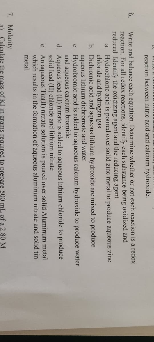 U.
reaction between nitric acid and calcium hydroxide.
Write and balance each equation. Determine whether or not each reaction is a redox
reaction. For all redox reactions, identify each substance being oxidized and
reduced. Identify the oxidizing agent and the reducing agent.
6.
a. Hydrochloric acid is poured over solid zinc metal to produce aqueous zinc
chloride and hydrogen gas
b. Dichromic acid and aqueous lithium hydroxide are mixed to produce
aqueous lithium dichromate and water
c. Hydrobromic acid is added to aqueous calcium hydroxide to produce water
and aqueous calcium bromide.
d. Aqueous lead (II) nitrate is added to aqueous lithium chloride to produce
solid lead (II) chloride and lithium nitrate
An aqueous Tin(II) nitrate solution is poured over solid Aluminum metal
which results in the formation of aqueous aluminum nitrate and solid tin
metal.
e.
7. Molarity
Calculate the mass of KI in grams required to prepare 500 mL of a 2.80 M
