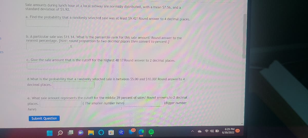 S
es
Sale amounts during lunch hour at a local subway are normally distributed, with a mean $7.56, and a
standard deviation of $1.92.
a. Find the probability that a randomly selected sale was at least $9.42? Round answer to 4 decimal places.
b. A particular sale was $11.14. What is the percentile rank for this sale amount? Round answer to the
nearest percentage. [hint: round proportion to two decimal places then convert to percent.]
c. Give the sale amount that is the cutoff for the highest 40 %? Round answer to 2 decimal places.
d. What is the probability that a randomly selected sale is between $5.00 and $10.00? Round answer to 4
decimal places.
e. What sale amount represents the cutoff for the middle 39 percent of sales? Round answers to 2 decimal
places.
(The smaller number here)
(Bigger number
here)
Submit Question
W
Q
• (0)
D
6:29 PM
6/30/2022