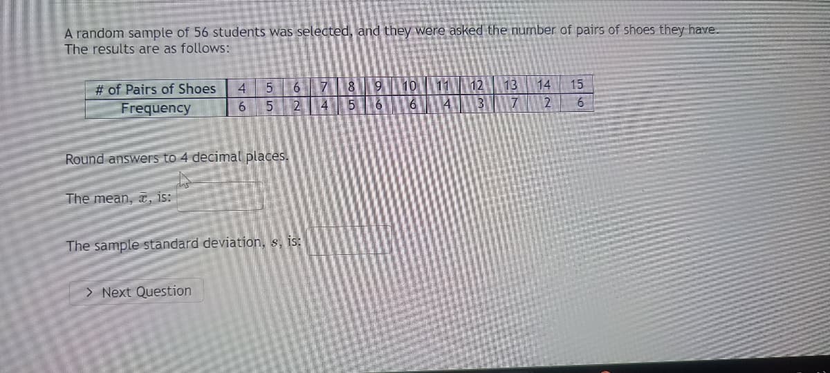 A random sample of 56 students was selected, and they were asked the number of pairs of shoes they have. The results are as follows:

| # of Pairs of Shoes | 4 | 5 | 6 | 7 | 8 | 9 | 10 | 11 | 12 | 13 | 14 | 15 |
|---------------------|---|---|---|---|---|---|----|----|----|----|----|----|
| Frequency           | 6 | 5 | 2 | 4 | 5 | 6 | 6  | 4  | 3  | 7  | 2  | 6  |

**Round answers to 4 decimal places.**

**The mean, \( \bar{x} \), is:**

**The sample standard deviation, \( s \), is:**

[Next Question]