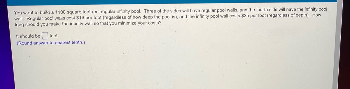 You want to build a 1100 square foot rectangular infinity pool. Three of the sides will have regular pool walls, and the fourth side will have the infinity pool
wall. Regular pool walls cost $16 per foot (regardless of how deep the pool is), and the infinity pool wall costs $35 per foot (regardless of depth). How
long should you make the infinity wall so that you minimize your costs?
It should be feet
(Round answer to nearest tenth.)
