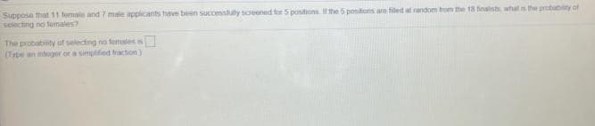 Suppose that 11 female and 7 male applicants have been successfully screened for 5 positions. If the 5 positions are filed at random trom the 18 finalsts, what s the probabiity of
selecting no fomales?
The probability of selecting no temales is
(Type an integer or a simplified fraction)
