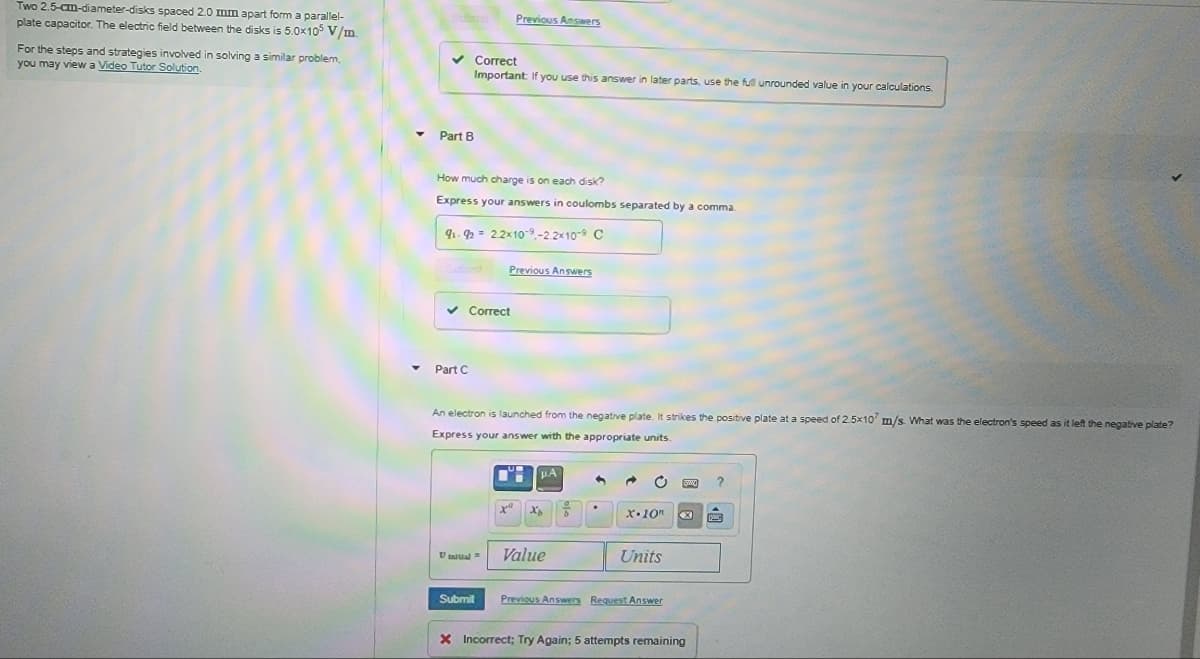 Two 2.5-cm-diameter-disks spaced 2.0 mm apart form a parallel-
plate capacitor. The electric field between the disks is 5.0x105 V/m.
For the steps and strategies involved in solving a similar problem,
you may view a Video Tutor Solution.
✓ Correct
Important: If you use this answer in later parts, use the full unrounded value in your calculations.
▾ Part B
How much charge is on each disk?
Express your answers in coulombs separated by a comma
91-92 22x109.-2.2×10-9 C
✓ Correct
Part C
Vinital =
Previous Answers
Previous Answers
An electron is launched from the negative plate. It strikes the positive plate at a speed of 2.5x107 m/s. What was the electron's speed as it left the negative plate?
Express your answer with the appropriate units.
Submit
1
xa
μA
Xp Ž
Value
•
X.10"
Units
Previous Answers Request Answer
www. ?
X
X Incorrect; Try Again; 5 attempts remaining
M