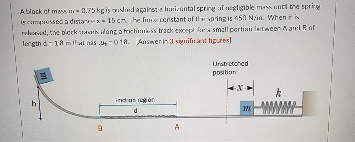 A block of mass m = 0.75 kg is pushed against a horizontal spring of negligible mass until the spring
is compressed a distance x = 15 cm. The force constant of the spring is 450 N/m. When it is
released, the block travels along a frictionless track except for a small portion between A and B of
length d= 1.8 m that has .uk - 0.18. [Answer in 3 significant figures]
B
Friction region
d
A
Unstretched
position
k
mwww