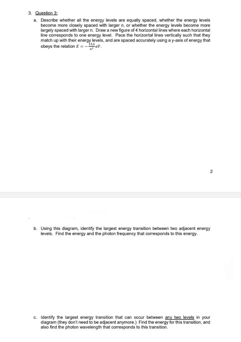 3. Question 3:
a. Describe whether all the energy levels are equally spaced, whether the energy levels
become more closely spaced with larger n, or whether the energy levels become more
largely spaced with larger n. Draw a new figure of 4 horizontal lines where each horizontal
line corresponds to one energy level. Pace the horizontal lines vertically such that they
match up with their energy levels, and are spaced accurately using a y-axis of energy that
13.6
obeys the relation E = -₂eV.
2
b. Using this diagram, identify the largest energy transition between two adjacent energy
levels. Find the energy and the photon frequency that corresponds to this energy.
c. Identify the largest energy transition that can occur between any two levels in your
diagram (they don't need to be adjacent anymore.) Find the energy for this transition, and
also find the photon wavelength that corresponds to this transition.