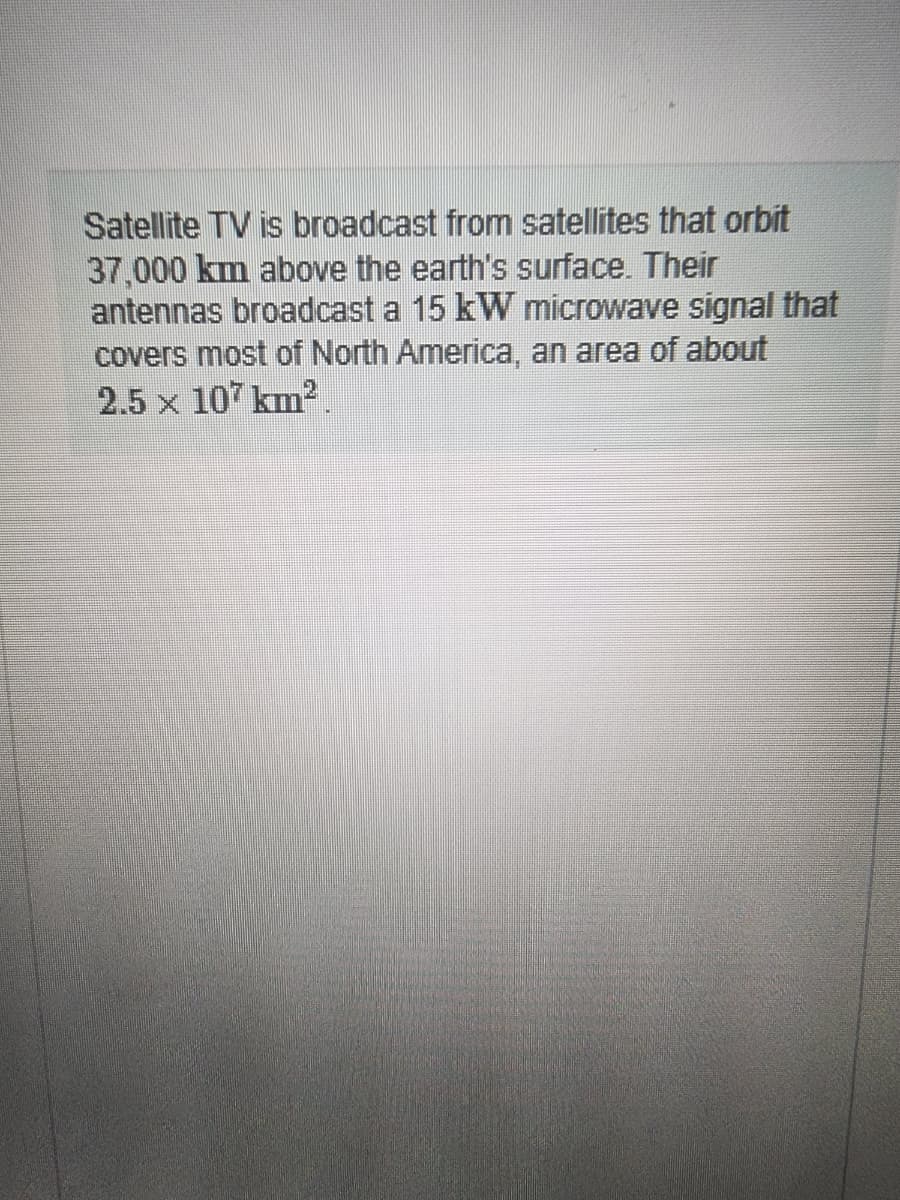 Satellite TV is broadcast from satellites that orbit
37,000 km above the earth's surface. Their
antennas broadcast a 15 kW microwave signal that
covers most of North America, an area of about
2.5 x 107 km².