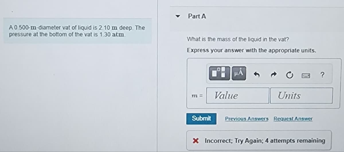 A 0.500-m-diameter vat of liquid is 2.10 m deep. The
pressure at the bottom of the vat is 1.30 atm
Part A
What is the mass of the liquid in the vat?
Express your answer with the appropriate units.
m=
Submit
μÅ
Value
Units
Previous Answers Request Answer
?
X Incorrect; Try Again; 4 attempts remaining